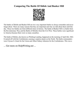 Comparing The Battle Of Shiloh And Bunker Hill
The battles of Shiloh and Bunker Hill are two very important battles to always remember and never
forget about. There are many reasons that they are important and why we talk about them until this
day. These two battles are from different times in history. The battle of Bunker Hill is a battle from
the Revolutionary War, and the Battle of Shilohis from the Civil War. These battles were significant
to America because there were so many casualties.
The battle of Shiloh, also known as Pittsburg Landing, happened on the morning of April 6th, 1862.
It started off with the Confederates causing a surprise attack on the North. The battle commanders
were Ulysses S. Grant for the Union and Albert Sidney Johnston for the Confederates. This was a
... Get more on HelpWriting.net ...
 
