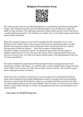 Religious Persecution Essay
We need to get rid of the iron age idea that people have a constitutional guarantee protecting their
religion. This irrational nonsense ignores the fact that religion can, and often does, lead to the
deaths of many innocents. Not surprising, nonbelievers always tend to get the worst of any kind of
so called religious persecution . Sort of makes you wonder why its even called religious persecution
and not atheist persecution.
Before this nonsense found its way to the first amendment of the constitution. It was Lord
Baltimore of the Catholic church, who came up with the idea of a guaranteed right to worship,
therefore protecting the Catholic church in Maryland. Why? Not because there were atheists
disrespecting or killing the religious, ... Show more content on Helpwriting.net ...
Seeing how religion certainly has proven to be the best at hate and divisive hate speech, it
religion certainly deserves to be on the top of the hate list. This is demonstrated by history and
proven in every day news. Ever hear of an atheist suicide bomber with total disregard for the lives
of woman and children?
We need to eliminate the guaranteed constitutional right to believe in dangerous ideas found
specifically in religion. By doing so, we would be able to criticize religion when it steps out of line,
in the SAME exact way that every other idea on earth is open to criticism. This would be a good
step to stopping the spread of nonsense.
Think how well it would have worked out if every news paper in the world printed the Danish
artists critical rendering of the prophet Muhammad, instead of cowering in fear and capitulating.
Because we cowered and allowed them to silence us, we empowered Islamic terrorists and what
ever other religious group to cry foul when offended. They now know, not only are we are afraid to
offend or criticize them, but that we will give in and guarantee their terror and intimidation in our
country and the
... Get more on HelpWriting.net ...
 