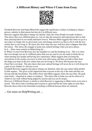 A Different History and Where I Come from Essay
Elizabeth Brewster and Sujata Bhatt both suggest the significance of place in helping to shape a
person s identity in their poems but they do it in different ways.
Brewster suggests that places change our identity when she writes People are made of places .
This shows that every different place we visit we take the memories and experiences that we had
there and keep them in our minds and hearts forever. Whereas Bhatt suggests that when we go to a
new place we forget who we previously were and change ourselves so that we fit in with the new
culture that we are living in. We know this from when she says And how does it happen/ that after
the torture . This shows the struggle to keep your cultural heritage when you move places.
In A ... Show more content on Helpwriting.net ...
In Where I Come From Brewster uses the metaphor ice and the breaking of ice . This is to show
that even though you are in a different place than you are used to you are ready to break the ice
when meeting new people and having new experiences. Bhatt suggests that you bring the
conventions to the country you move to from your old country and then you add to them from
the things you learn in the new culture that you are living in. We know this because she says
Great Pan is not dead . This also shows that your cultural heritage will never die as it will always be
a part of you whether it s obvious or not.
Elizabeth Brewster suggests that places change our identities when she says nature tidily plotted
in little squares . This gives us the impression that everyone in the city is the same and they are
all neat and tidy busybodies. This differs from what Bhatt suggests when she says Here, the gods
roam freely, / disguised as snakes or monkeys . This shows that in India you can be whoever or
whatever you want without being judged by anyone and you can be unique.
However A Different History is similar to what Brewster is suggesting as Bhatt writes every tree is
sacred . This shows that everything and everyone is equal and has the same rights as each other.
Brewster shows that in her homeland everything is different because there are, battered
... Get more on HelpWriting.net ...
 
