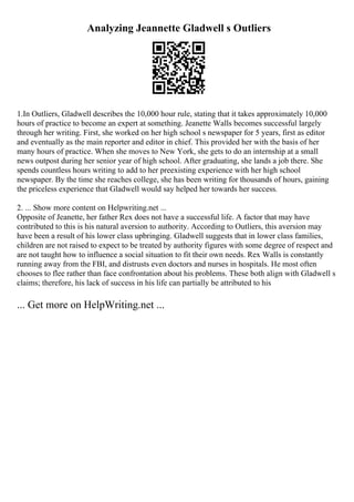 Analyzing Jeannette Gladwell s Outliers
1.In Outliers, Gladwell describes the 10,000 hour rule, stating that it takes approximately 10,000
hours of practice to become an expert at something. Jeanette Walls becomes successful largely
through her writing. First, she worked on her high school s newspaper for 5 years, first as editor
and eventually as the main reporter and editor in chief. This provided her with the basis of her
many hours of practice. When she moves to New York, she gets to do an internship at a small
news outpost during her senior year of high school. After graduating, she lands a job there. She
spends countless hours writing to add to her preexisting experience with her high school
newspaper. By the time she reaches college, she has been writing for thousands of hours, gaining
the priceless experience that Gladwell would say helped her towards her success.
2. ... Show more content on Helpwriting.net ...
Opposite of Jeanette, her father Rex does not have a successful life. A factor that may have
contributed to this is his natural aversion to authority. According to Outliers, this aversion may
have been a result of his lower class upbringing. Gladwell suggests that in lower class families,
children are not raised to expect to be treated by authority figures with some degree of respect and
are not taught how to influence a social situation to fit their own needs. Rex Walls is constantly
running away from the FBI, and distrusts even doctors and nurses in hospitals. He most often
chooses to flee rather than face confrontation about his problems. These both align with Gladwell s
claims; therefore, his lack of success in his life can partially be attributed to his
... Get more on HelpWriting.net ...
 