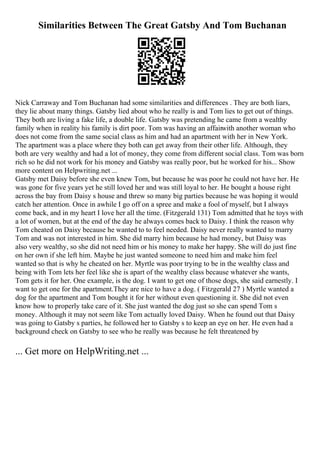 Similarities Between The Great Gatsby And Tom Buchanan
Nick Carraway and Tom Buchanan had some similarities and differences . They are both liars,
they lie about many things. Gatsby lied about who he really is and Tom lies to get out of things.
They both are living a fake life, a double life. Gatsby was pretending he came from a wealthy
family when in reality his family is dirt poor. Tom was having an affairwith another woman who
does not come from the same social class as him and had an apartment with her in New York.
The apartment was a place where they both can get away from their other life. Although, they
both are very wealthy and had a lot of money, they come from different social class. Tom was born
rich so he did not work for his money and Gatsby was really poor, but he worked for his... Show
more content on Helpwriting.net ...
Gatsby met Daisy before she even knew Tom, but because he was poor he could not have her. He
was gone for five years yet he still loved her and was still loyal to her. He bought a house right
across the bay from Daisy s house and threw so many big parties because he was hoping it would
catch her attention. Once in awhile I go off on a spree and make a fool of myself, but I always
come back, and in my heart I love her all the time. (Fitzgerald 131) Tom admitted that he toys with
a lot of women, but at the end of the day he always comes back to Daisy. I think the reason why
Tom cheated on Daisy because he wanted to to feel needed. Daisy never really wanted to marry
Tom and was not interested in him. She did marry him because he had money, but Daisy was
also very wealthy, so she did not need him or his money to make her happy. She will do just fine
on her own if she left him. Maybe he just wanted someone to need him and make him feel
wanted so that is why he cheated on her. Myrtle was poor trying to be in the wealthy class and
being with Tom lets her feel like she is apart of the wealthy class because whatever she wants,
Tom gets it for her. One example, is the dog. I want to get one of those dogs, she said earnestly. I
want to get one for the apartment.They are nice to have a dog. ( Fitzgerald 27 ) Myrtle wanted a
dog for the apartment and Tom bought it for her without even questioning it. She did not even
know how to properly take care of it. She just wanted the dog just so she can spend Tom s
money. Although it may not seem like Tom actually loved Daisy. When he found out that Daisy
was going to Gatsby s parties, he followed her to Gatsby s to keep an eye on her. He even had a
background check on Gatsby to see who he really was because he felt threatened by
... Get more on HelpWriting.net ...
 