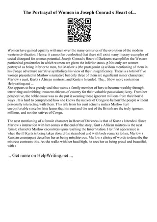 The Portrayal of Women in Joseph Conrad s Heart of...
Women have gained equality with men over the many centuries of the evolution of the modern
western civilization. Hence, it cannot be overlooked that there still exist many literary examples of
social disregard for woman potential. Joseph Conrad s Heart of Darkness exemplifies the Western
patriarchal genderroles in which women are given the inferior status. p Not only are women
portrayed as being inferior to men, but Marlow s (the protagonist s) seldom mentioning of them in
his Congo adventure narrative symbolizes his view of their insignificance. There is a total of five
women presented in Marlow s narrative but only three of them are significant minor characters:
Marlow s aunt, Kurtz s African mistress, and Kurtz s Intended. The... Show more content on
Helpwriting.net ...
She appears to be a greedy soul that wants a family member of hers to become wealthy through
terrorizing and robbing innocent citizens of country for their valuable possession; ivory. From her
perspective, the noble cause was as she put it weaning those ignorant millions from their horrid
ways . It is hard to comprehend how she knows the natives of Congo to be horrible people without
personally interacting with them. This talk from his aunt actually makes Marlow feel
uncomfortable since he later learns that his aunt and the rest of the British are the truly ignorant
millions, and not the natives of Congo.
The next mentioning of a female character in Heart of Darkness is that of Kurtz s Intended. Since
Marlow s interaction with her comes at the end of the story, Kurt s African mistress is the next
female character Marlow encounters upon reaching the Inner Station. Her first appearance is
when the ill Kurtz is being taken aboard the steamboat and with body remarks to her, Marlow s
Russian counterpart describes her as being mischievous. Marlow s choice of words to describe the
mistress contrasts this. As she walks with her head high, he sees her as being proud and beautiful,
with a
... Get more on HelpWriting.net ...
 