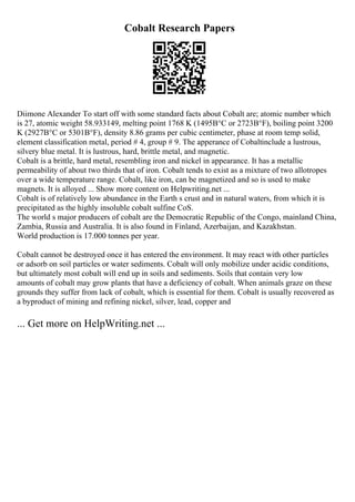 Cobalt Research Papers
Diimone Alexander To start off with some standard facts about Cobalt are; atomic number which
is 27, atomic weight 58.933149, melting point 1768 K (1495В°C or 2723В°F), boiling point 3200
K (2927В°C or 5301В°F), density 8.86 grams per cubic centimeter, phase at room temp solid,
element classification metal, period # 4, group # 9. The apperance of Cobaltinclude a lustrous,
silvery blue metal. It is lustrous, hard, brittle metal, and magnetic.
Cobalt is a brittle, hard metal, resembling iron and nickel in appearance. It has a metallic
permeability of about two thirds that of iron. Cobalt tends to exist as a mixture of two allotropes
over a wide temperature range. Cobalt, like iron, can be magnetized and so is used to make
magnets. It is alloyed ... Show more content on Helpwriting.net ...
Cobalt is of relatively low abundance in the Earth s crust and in natural waters, from which it is
precipitated as the highly insoluble cobalt sulfine CoS.
The world s major producers of cobalt are the Democratic Republic of the Congo, mainland China,
Zambia, Russia and Australia. It is also found in Finland, Azerbaijan, and Kazakhstan.
World production is 17.000 tonnes per year.
Cobalt cannot be destroyed once it has entered the environment. It may react with other particles
or adsorb on soil particles or water sediments. Cobalt will only mobilize under acidic conditions,
but ultimately most cobalt will end up in soils and sediments. Soils that contain very low
amounts of cobalt may grow plants that have a deficiency of cobalt. When animals graze on these
grounds they suffer from lack of cobalt, which is essential for them. Cobalt is usually recovered as
a byproduct of mining and refining nickel, silver, lead, copper and
... Get more on HelpWriting.net ...
 