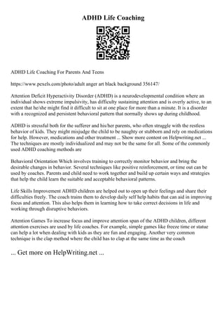 ADHD Life Coaching
ADHD Life Coaching For Parents And Teens
https://www.pexels.com/photo/adult anger art black background 356147/
Attention Deficit Hyperactivity Disorder (ADHD) is a neurodevelopmental condition where an
individual shows extreme impulsivity, has difficulty sustaining attention and is overly active, to an
extent that he/she might find it difficult to sit at one place for more than a minute. It is a disorder
with a recognized and persistent behavioral pattern that normally shows up during childhood.
ADHD is stressful both for the sufferer and his/her parents, who often struggle with the restless
behavior of kids. They might misjudge the child to be naughty or stubborn and rely on medications
for help. However, medications and other treatment ... Show more content on Helpwriting.net ...
The techniques are mostly individualized and may not be the same for all. Some of the commonly
used ADHD coaching methods are
Behavioral Orientation Which involves training to correctly monitor behavior and bring the
desirable changes in behavior. Several techniques like positive reinforcement, or time out can be
used by coaches. Parents and child need to work together and build up certain ways and strategies
that help the child learn the suitable and acceptable behavioral patterns.
Life Skills Improvement ADHD children are helped out to open up their feelings and share their
difficulties freely. The coach trains them to develop daily self help habits that can aid in improving
focus and attention. This also helps them in learning how to take correct decisions in life and
working through disruptive behaviors.
Attention Games To increase focus and improve attention span of the ADHD children, different
attention exercises are used by life coaches. For example, simple games like freeze time or statue
can help a lot when dealing with kids as they are fun and engaging. Another very common
technique is the clap method where the child has to clap at the same time as the coach
... Get more on HelpWriting.net ...
 