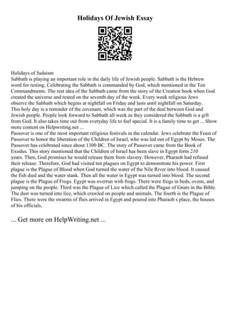 Holidays Of Jewish Essay
Holidays of Judaism
Sabbath is playing an important role in the daily life of Jewish people. Sabbath is the Hebrew
word for resting. Celebrating the Sabbath is commanded by God, which mentioned in the Ten
Commandments. The rest idea of the Sabbath came from the story of the Creation book when God
created the universe and rested on the seventh day of the week. Every week religious Jews
observe the Sabbath which begins at nightfall on Friday and lasts until nightfall on Saturday.
This holy day is a reminder of the covenant, which was the part of the deal between God and
Jewish people. People look forward to Sabbath all week as they considered the Sabbath is a gift
from God. It also takes time out from everyday life to feel special. It is a family time to get ... Show
more content on Helpwriting.net ...
Passover is one of the most important religious festivals in the calendar. Jews celebrate the Feast of
Passover to honor the liberation of the Children of Israel, who was led out of Egypt by Moses. The
Passover has celebrated since about 1300 BC. The story of Passover came from the Book of
Exodus. This story mentioned that the Children of Israel has been slave in Egypt form 210
years. Then, God promises he would release them from slavery. However, Pharaoh had refused
their release. Therefore, God had visited ten plagues on Egypt to demonstrate his power. First
plague is the Plague of Blood when God turned the water of the Nile River into blood. It caused
the fish died and the water stank. Then all the water in Egypt was turned into blood. The second
plague is the Plague of Frogs. Egypt was overrun with frogs. There were frogs in beds, ovens, and
jumping on the people. Third was the Plague of Lice which called the Plague of Gnats in the Bible.
The dust was turned into lice, which crawled on people and animals. The fourth is the Plague of
Flies. There were the swarms of flies arrived in Egypt and poured into Pharaoh s place, the houses
of his officials,
... Get more on HelpWriting.net ...
 