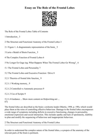 Essay on The Role of the Frontal Lobes
The Role of the Frontal Lobes Table of Contents
1 Introduction_ 3
2 The Structure and Functional Anatomy of the Frontal Lobes 3
2.1 Figure 1. A diagrammatic representation of the brain_ 5
3 Luria s Model of Brain Function_ 5
4 The Complex Function of Frontal Lobes 6
5 No Longer En Gage ing; What Happens When The Frontal Lobes Go Wrong?_ 6
5.1 The Frontal Lobes and Personality 7
5.2 The Frontal Lobes and Executive Function / Drive 8
5.2.1 Theories of frontal lobe function_ 9
5.2.1.1 Working memory_ 9
5.2.1.2 Controlled vs Automatic processes 9
5.2.1.3 Use of Scripts 9
5.2.1.4 Guidance ... Show more content on Helpwriting.net ...
67)
The frontal lobes are described as the brain s orchestra leader (Martin, 1998, p. 190), which would
place them at the reins of controlling effective behaviour. Damage to the frontal lobes encompasses
a wide range of symptoms including deficits in executive functioning, changes in personality,
emotional expression and social interaction. This includes apathy and lack of spontaneity, inability
to plan and modify the sequencing of behaviour and inappropriate behaviour.
2 The Structure and Functional Anatomy of the Frontal Lobes
===========================================================
In order to understand the complex nature of the frontal lobes, a synopsis of the anatomy of the
relevant parts of the brain is pertinent.
 