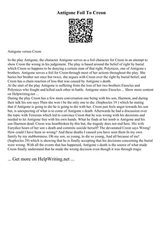 Antigone Foil To Creon
Antigone versus Creon
In the play Antigone, the character Antigone serves as a foil character for Creon in an attempt to
show Creon the wrong in his judgement. The play is based around the belief of right by burial
which Creon so happens to be denying a certain man of that right, Polynices, one of Antigone s
brothers. Antigone serves a foil for Creon through most of her actions throughout the play. She
buries her brother not once but twice, she argues with Creon over the right by burial belief, and
Creon has a chain reaction of loss that was caused by Antigone s death.
At the start of the play Antigone is suffering from the loss of her two brothers Eteocles and
Polynices who fought and killed each other in battle. Antigone states Eteocles ... Show more content
on Helpwriting.net ...
During the play Creon has a few more conversation one being with his son, Haemon, and during
their talk his son says Then she won t be the only one to die. (Sophocles 19 ) which he stating
that if Antigone is going to die he is going to die with her. Creon just feels anger towards his son
but, is unexpecting of what is to come of Antigone s death. Afterwards he had a discussion over
the topic with Teiresias which led to convince Creon that he was wrong with his decisions and
needed to let Antigone free with his own hands. What he finds at her tomb is Antigone and his
son Haemon dead. Creon was heartbroken by this but, the tragedy does not end here. His wife
Eurydice hears of her son s death and commits suicide herself! The devastated Creon says Wrong!
How could I have been so wrong? And these deaths I caused you have seen them In my own
family by my stubbornness. Oh my son, so young, to die so young, And all because of me!
(Sophocles 29) which is showing that he is finally accepting that his decisions concerning the burial
were wrong. With all the events that has happened, Antigone s death is the source of what made
Creon finally understand that he made the wrong decision even though it was through tragic
... Get more on HelpWriting.net ...
 