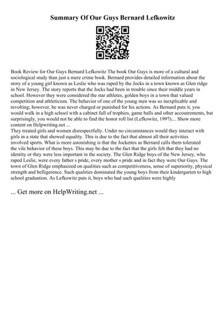 Summary Of Our Guys Bernard Lefkowitz
Book Review for Our Guys Bernard Lefkowitz The book Our Guys is more of a cultural and
sociological study than just a mere crime book. Bernard provides detailed information about the
story of a young girl known as Leslie who was raped by the Jocks in a town known as Glen ridge
in New Jersey. The story reports that the Jocks had been in trouble since their middle years in
school. However they were considered the star athletes, golden boys in a town that valued
competition and athleticism. The behavior of one of the young men was so inexplicable and
revolting; however, he was never charged or punished for his actions. As Bernard puts it, you
would walk in a high school with a cabinet full of trophies, game balls and other accoutrements, but
surprisingly, you would not be able to find the honor roll list (Lefkowitz, 1997).... Show more
content on Helpwriting.net ...
They treated girls and women disrespectfully. Under no circumstances would they interact with
girls in a state that showed equality. This is due to the fact that almost all their activities
involved sports. What is more astonishing is that the Jockettes as Bernard calls them tolerated
the vile behavior of these boys. This may be due to the fact that the girls felt that they had no
identity or they were less important in the society. The Glen Ridge boys of the New Jersey, who
raped Leslie, were every father s pride, every mother s pride and in fact they were Our Guys. The
town of Glen Ridge emphasized on qualities such as competitiveness, sense of superiority, physical
strength and belligerence. Such qualities dominated the young boys from their kindergarten to high
school graduation. As Lefkowitz puts it, boys who had such qualities were highly
... Get more on HelpWriting.net ...
 