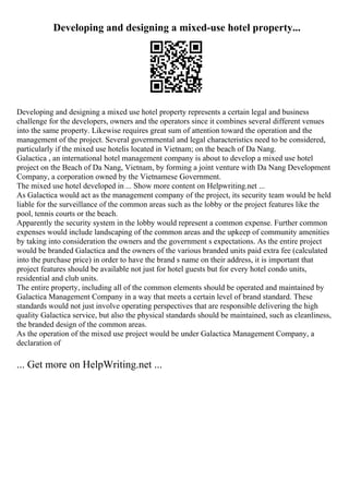 Developing and designing a mixed-use hotel property...
Developing and designing a mixed use hotel property represents a certain legal and business
challenge for the developers, owners and the operators since it combines several different venues
into the same property. Likewise requires great sum of attention toward the operation and the
management of the project. Several governmental and legal characteristics need to be considered,
particularly if the mixed use hotelis located in Vietnam; on the beach of Da Nang.
Galactica , an international hotel management company is about to develop a mixed use hotel
project on the Beach of Da Nang, Vietnam, by forming a joint venture with Da Nang Development
Company, a corporation owned by the Vietnamese Government.
The mixed use hotel developed in ... Show more content on Helpwriting.net ...
As Galactica would act as the management company of the project, its security team would be held
liable for the surveillance of the common areas such as the lobby or the project features like the
pool, tennis courts or the beach.
Apparently the security system in the lobby would represent a common expense. Further common
expenses would include landscaping of the common areas and the upkeep of community amenities
by taking into consideration the owners and the government s expectations. As the entire project
would be branded Galactica and the owners of the various branded units paid extra fee (calculated
into the purchase price) in order to have the brand s name on their address, it is important that
project features should be available not just for hotel guests but for every hotel condo units,
residential and club units.
The entire property, including all of the common elements should be operated and maintained by
Galactica Management Company in a way that meets a certain level of brand standard. These
standards would not just involve operating perspectives that are responsible delivering the high
quality Galactica service, but also the physical standards should be maintained, such as cleanliness,
the branded design of the common areas.
As the operation of the mixed use project would be under Galactica Management Company, a
declaration of
... Get more on HelpWriting.net ...
 
