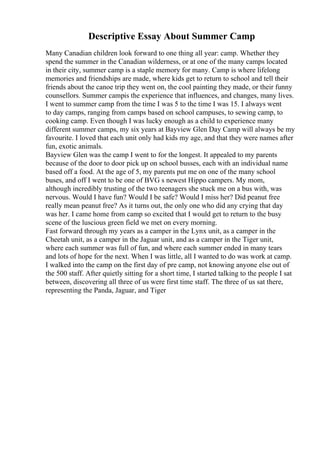 Descriptive Essay About Summer Camp
Many Canadian children look forward to one thing all year: camp. Whether they
spend the summer in the Canadian wilderness, or at one of the many camps located
in their city, summer camp is a staple memory for many. Camp is where lifelong
memories and friendships are made, where kids get to return to school and tell their
friends about the canoe trip they went on, the cool painting they made, or their funny
counsellors. Summer campis the experience that influences, and changes, many lives.
I went to summer camp from the time I was 5 to the time I was 15. I always went
to day camps, ranging from camps based on school campuses, to sewing camp, to
cooking camp. Even though I was lucky enough as a child to experience many
different summer camps, my six years at Bayview Glen Day Camp will always be my
favourite. I loved that each unit only had kids my age, and that they were names after
fun, exotic animals.
Bayview Glen was the camp I went to for the longest. It appealed to my parents
because of the door to door pick up on school busses, each with an individual name
based off a food. At the age of 5, my parents put me on one of the many school
buses, and off I went to be one of BVG s newest Hippo campers. My mom,
although incredibly trusting of the two teenagers she stuck me on a bus with, was
nervous. Would I have fun? Would I be safe? Would I miss her? Did peanut free
really mean peanut free? As it turns out, the only one who did any crying that day
was her. I came home from camp so excited that I would get to return to the busy
scene of the luscious green field we met on every morning.
Fast forward through my years as a camper in the Lynx unit, as a camper in the
Cheetah unit, as a camper in the Jaguar unit, and as a camper in the Tiger unit,
where each summer was full of fun, and where each summer ended in many tears
and lots of hope for the next. When I was little, all I wanted to do was work at camp.
I walked into the camp on the first day of pre camp, not knowing anyone else out of
the 500 staff. After quietly sitting for a short time, I started talking to the people I sat
between, discovering all three of us were first time staff. The three of us sat there,
representing the Panda, Jaguar, and Tiger
 
