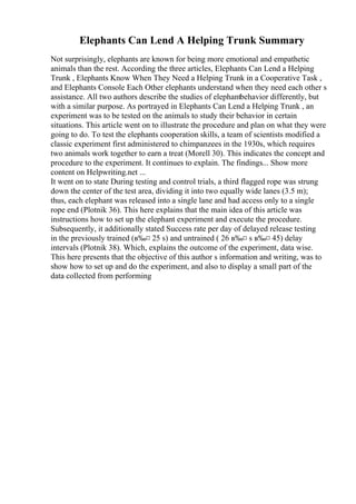 Elephants Can Lend A Helping Trunk Summary
Not surprisingly, elephants are known for being more emotional and empathetic
animals than the rest. According the three articles, Elephants Can Lend a Helping
Trunk , Elephants Know When They Need a Helping Trunk in a Cooperative Task ,
and Elephants Console Each Other elephants understand when they need each other s
assistance. All two authors describe the studies of elephantbehavior differently, but
with a similar purpose. As portrayed in Elephants Can Lend a Helping Trunk , an
experiment was to be tested on the animals to study their behavior in certain
situations. This article went on to illustrate the procedure and plan on what they were
going to do. To test the elephants cooperation skills, a team of scientists modified a
classic experiment first administered to chimpanzees in the 1930s, which requires
two animals work together to earn a treat (Morell 30). This indicates the concept and
procedure to the experiment. It continues to explain. The findings... Show more
content on Helpwriting.net ...
It went on to state During testing and control trials, a third flagged rope was strung
down the center of the test area, dividing it into two equally wide lanes (3.5 m);
thus, each elephant was released into a single lane and had access only to a single
rope end (Plotnik 36). This here explains that the main idea of this article was
instructions how to set up the elephant experiment and execute the procedure.
Subsequently, it additionally stated Success rate per day of delayed release testing
in the previously trained (в‰¤ 25 s) and untrained ( 26 в‰¤ s в‰¤ 45) delay
intervals (Plotnik 38). Which, explains the outcome of the experiment, data wise.
This here presents that the objective of this author s information and writing, was to
show how to set up and do the experiment, and also to display a small part of the
data collected from performing
 