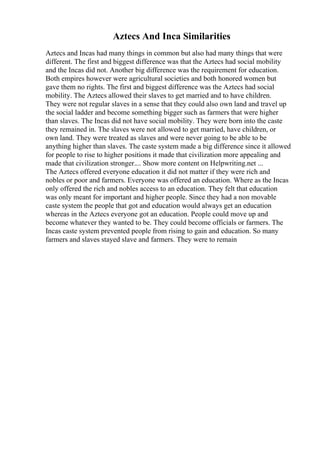 Aztecs And Inca Similarities
Aztecs and Incas had many things in common but also had many things that were
different. The first and biggest difference was that the Aztecs had social mobility
and the Incas did not. Another big difference was the requirement for education.
Both empires however were agricultural societies and both honored women but
gave them no rights. The first and biggest difference was the Aztecs had social
mobility. The Aztecs allowed their slaves to get married and to have children.
They were not regular slaves in a sense that they could also own land and travel up
the social ladder and become something bigger such as farmers that were higher
than slaves. The Incas did not have social mobility. They were born into the caste
they remained in. The slaves were not allowed to get married, have children, or
own land. They were treated as slaves and were never going to be able to be
anything higher than slaves. The caste system made a big difference since it allowed
for people to rise to higher positions it made that civilization more appealing and
made that civilization stronger.... Show more content on Helpwriting.net ...
The Aztecs offered everyone education it did not matter if they were rich and
nobles or poor and farmers. Everyone was offered an education. Where as the Incas
only offered the rich and nobles access to an education. They felt that education
was only meant for important and higher people. Since they had a non movable
caste system the people that got and education would always get an education
whereas in the Aztecs everyone got an education. People could move up and
become whatever they wanted to be. They could become officials or farmers. The
Incas caste system prevented people from rising to gain and education. So many
farmers and slaves stayed slave and farmers. They were to remain
 