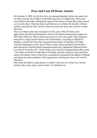 Pros And Cons Of Drone Attacks
On February 4, 2002, for the first time, an unmanned predator drone was used in an
air strike near the city of Khost in the Paktia province of Afghanistan. Three men
were killed in the strike, although the target of the mission, Osama Bin Laden, turned
out to not be there. There has been much debate as to whether the benefits of drone
warfare outweigh the risks, however there are more pros then cons to drone warfare
(Powers).
The use of drone strikes has increased over the years. Only 50 strikes were
approved by the Bush administration, whereas the Obama administration approved
506 strikes (Powers). Drone strikes haven proven to be very useful. They helped to
bring down a huge terrorist threat to the United States. According to Michael V.
Hayden, a retired Air Force four star general and author of Playing to the Edge:
American Intelligence in the Age of Terror, drone strikes disrupted terrorist plots
and reduced the original Qaeda organization along the Afghanistan Pakistan border
to a shell of its former self. . Drone strikes were crucial in stopping Osama Bin Laden
. The strikes worried the leadership of Al Qaeda, and they wanted to stop operations
and go into hiding. Drone strikes have succeeded in causing fear throughout Al Qaeda
and taking out many members of the organization, making any losses well worth it
(Hayden).
One major downfall in using drones in warfare is the loss of civilian lives, but the
military takes many steps to prevent this. It is debated as to
 