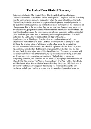 The Locked Door Gladwell Summary
In the second chapter The Locked Door: The Secret Life of Snap Decisions .
Gladwell delivered a story about a retired tennis player. The player realized that every
time he watch a tennis game, he can predict when the server about to double fault.
Gladwell explains that the tennis story proves how important snap judgment is; he
believes those snap judgments are extremely quick so that it can use the smallest slice
of experience. But at the same time they are unconscious. Because snap judgments
are unconscious, people often cannot rationalize them and thus do not trust them. It s
one thing to acknowledge the enormous power of snap judgments and thin slices but
quite another to place our trust in something so seemingly mysterious . Gladwell
states that the Getty... Show more content on Helpwriting.net ...
Another section in this chapter describes how we rarely understand why our
unconscious works the way it does. Gladwell illustrates with an example of Ted
William, the greatest hitter of all time, when he asked about the secret of his
success he answered that he could track the ball right onto the bat. Later on, when
he confronted with the fact that human beings cannot track the ball onto the bat.
He said, Well, I guess it just seemed like I could do that . The author continues with
the conclusion that we have the tendency to explain almost everything, even when
we do not have real explanation. According to Gladwell, this is known as
storytelling problem , and therefore we are better off by saying I do not know more
often. In the third chapter The Warren Harding Error: Why We Fall For Tall, Dark,
and Handsome Men . Gladwell uses Warren Harding, America s 29th President, as
an example of the disadvantages of thin slicing. He continues to describe how
handsome and elegant Harding was, and how he was elected president based on
 