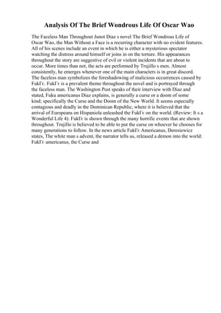 Analysis Of The Brief Wondrous Life Of Oscar Wao
The Faceless Man Throughout Junot Diaz s novel The Brief Wondrous Life of
Oscar Wao, the Man Without a Face is a recurring character with no evident features.
All of his scenes include an event in which he is either a mysterious spectator
watching the distress around himself or joins in on the torture. His appearances
throughout the story are suggestive of evil or violent incidents that are about to
occur. More times than not, the acts are performed by Trujillo s men. Almost
consistently, he emerges whenever one of the main characters is in great discord.
The faceless man symbolizes the foreshadowing of malicious occurrences caused by
FukГє. FukГє is a prevalent theme throughout the novel and is portrayed through
the faceless man. The Washington Post speaks of their interview with Diaz and
stated, Fuku americanus Diaz explains, is generally a curse or a doom of some
kind; specifically the Curse and the Doom of the New World. It seems especially
contagious and deadly in the Dominican Republic, where it is believed that the
arrival of Europeans on Hispaniola unleashed the FukГє on the world. (Review: It s a
Wonderful Life 4). FukГє is shown through the many horrific events that are shown
throughout. Trujillo is believed to be able to put the curse on whoever he chooses for
many generations to follow. In the news article FukГє Americanus, Deresiewicz
states, The white man s advent, the narrator tells us, released a demon into the world:
FukГє americanus, the Curse and
 