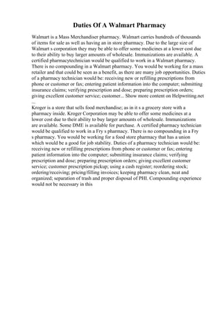 Duties Of A Walmart Pharmacy
Walmart is a Mass Merchandiser pharmacy. Walmart carries hundreds of thousands
of items for sale as well as having an in store pharmacy. Due to the large size of
Walmart s corporation they may be able to offer some medicines at a lower cost due
to their ability to buy larger amounts of wholesale. Immunizations are available. A
certified pharmacytechnician would be qualified to work in a Walmart pharmacy.
There is no compounding in a Walmart pharmacy. You would be working for a mass
retailer and that could be seen as a benefit, as there are many job opportunities. Duties
of a pharmacy technician would be: receiving new or refilling prescriptions from
phone or customer or fax; entering patient information into the computer; submitting
insurance claims; verifying prescription and dose; preparing prescription orders;
giving excellent customer service; customer... Show more content on Helpwriting.net
...
Kroger is a store that sells food merchandise; as in it s a grocery store with a
pharmacy inside. Kroger Corporation may be able to offer some medicines at a
lower cost due to their ability to buy larger amounts of wholesale. Immunizations
are available. Some DME is available for purchase. A certified pharmacy technician
would be qualified to work in a Fry s pharmacy. There is no compounding in a Fry
s pharmacy. You would be working for a food store pharmacy that has a union
which would be a good for job stability. Duties of a pharmacy technician would be:
receiving new or refilling prescriptions from phone or customer or fax; entering
patient information into the computer; submitting insurance claims; verifying
prescription and dose; preparing prescription orders; giving excellent customer
service; customer prescription pickup; using a cash register; reordering stock;
ordering/receiving; pricing/filling invoices; keeping pharmacy clean, neat and
organized; separation of trash and proper disposal of PHI. Compounding experience
would not be necessary in this
 