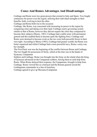 Concs And Romes Advantages And Disadvantages
Carthage and Rome were two great powers that existed in Italy and Spain. Two fought
continuous for power over the region, utilizing their individual strengths to their
benefits, both, evolving to best the other.
Carthage and Rome both rise to the occasion
Carthage, like Rome, was concerned with increasing its power in the region by
conquering cities and taking over their land. Carthage used a governing system
similar to that of Rome, however they did not require the cities they conquered to
become their subjects (Morey, 1901). Carthage had a stable army with permanent
general and this enabled them to become quite the fighting force. Carthage and
Rome were destined to become rivals as the two were both powerful forces in their
own right. According to Morey (1901), Carthage had greater wealth, but Rome was
better organized and whilst Carthage had a more powerful navy, Rome s army was
her strength.
The First Punic war was the beginning of the conflict between Rome and Carthage.
The two fought for possession of Sicily, which at the time was in the hands of
Syracuse, Campanian
Soldiers and Carthage. Rome was brought into the foray on the island when the King
of Syracuse advanced on the Campanian soldiers, forcing them to seek help from
Rome. When Rome delayed their response, the Campanians, brought in help from
Carthage. Rome viewed this as a betrayal and the Roman general seized the
Carthaginian commander in a feat of treachery.
Carthage agreed to give up Messana (Campanian
 