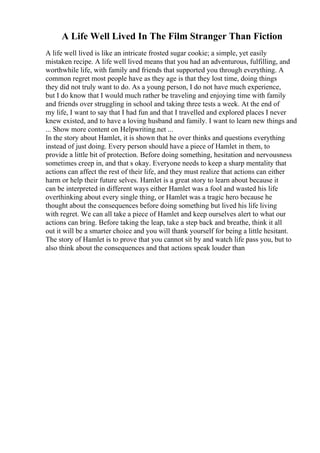 A Life Well Lived In The Film Stranger Than Fiction
A life well lived is like an intricate frosted sugar cookie; a simple, yet easily
mistaken recipe. A life well lived means that you had an adventurous, fulfilling, and
worthwhile life, with family and friends that supported you through everything. A
common regret most people have as they age is that they lost time, doing things
they did not truly want to do. As a young person, I do not have much experience,
but I do know that I would much rather be traveling and enjoying time with family
and friends over struggling in school and taking three tests a week. At the end of
my life, I want to say that I had fun and that I travelled and explored places I never
knew existed, and to have a loving husband and family. I want to learn new things and
... Show more content on Helpwriting.net ...
In the story about Hamlet, it is shown that he over thinks and questions everything
instead of just doing. Every person should have a piece of Hamlet in them, to
provide a little bit of protection. Before doing something, hesitation and nervousness
sometimes creep in, and that s okay. Everyone needs to keep a sharp mentality that
actions can affect the rest of their life, and they must realize that actions can either
harm or help their future selves. Hamlet is a great story to learn about because it
can be interpreted in different ways either Hamlet was a fool and wasted his life
overthinking about every single thing, or Hamlet was a tragic hero because he
thought about the consequences before doing something but lived his life living
with regret. We can all take a piece of Hamlet and keep ourselves alert to what our
actions can bring. Before taking the leap, take a step back and breathe, think it all
out it will be a smarter choice and you will thank yourself for being a little hesitant.
The story of Hamlet is to prove that you cannot sit by and watch life pass you, but to
also think about the consequences and that actions speak louder than
 