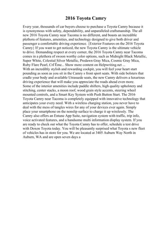2016 Toyota Camry
Every year, thousands of car buyers choose to purchase a Toyota Camry because it
is synonymous with safety, dependability, and unparalleled craftsmanship. The all
new 2016 Toyota Camry near Tacoma is no different, and boasts an incredible
plethora of features, amenities, and technology designed to give both driver and
passenger a comfortable driving experience. {Exterior Features on the 2016 Toyota
Camry} If you want to get noticed, the new Toyota Camry is the ultimate vehicle
to drive. Demanding respect at every corner, the 2016 Toyota Camry near Tacoma
comes in a plethora of swoon worthy color options, such as Midnight Black Metallic,
Super White, Celestial Silver Metallic, Predawn Gray Mica, Cosmic Gray Mica,
Ruby Flare Pearl, CrГЁme... Show more content on Helpwriting.net ...
With an incredibly stylish and rewarding cockpit, you will feel your heart start
pounding as soon as you sit in the Camry s front sport seats. With side bolsters that
cradle your body and available Utrasuede seats, the new Camry delivers a luxurious
driving experience that will make you appreciate the roads ahead even more.
Some of the interior amenities include paddle shifters, high quality upholstery and
stitching, center stacks, a moon roof, wood grain style accents, steering wheel
mounted controls, and a Smart Key System with Push Button Start. The 2016
Toyota Camry near Tacoma is completely equipped with innovative technology that
anticipates your every need. With a wireless charging station, you never have to
deal with the mess of tangles wires for any of your devices ever again. Simply
place your smartphone on the nonslip surface to charge it up wirelessly. The
Camry also offers an Entune App Suite, navigation system with traffic, trip info,
voice activated features, and a handsome multi information display system. If you
are ready to check out what the Toyota Camry has to offer, schedule a test drive
with Doxon Toyota today. You will be pleasantly surprised what Toyota s new fleet
of vehicles has in store for you. We are located at 3405 Auburn Way North in
Auburn, WA and are open seven days a
 