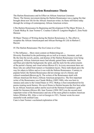 Harlem Renaissance Thesis
The Harlem Renaissance and its Effect on African American Literature
Thesis: The literary movement during the Harlem Renaissance was a raging fire that
brought about new life for the African American writer; its flame still burns today
through the writings of contemporary African American writers.
I.The Harlem Renaissance Its Beginning and Development II.The Major Writers A.
Claude McKay B. Jean Toomer C. Countee Cullen D. Langston Hughes E. Zora Neale
Hurston
III.Major Themes of Writing during the Harlem Renaissance A. The effort to
recapture the African Americanpast and African Heritage B. Life in Harlem C.
Racism
IV.The Harlem Renaissance The Era Comes to a Close
V.The Influence... Show more content on Helpwriting.net ...
Diversity flourished in the performing arts as well as in music, literature, and art.
By the time the novels, poetry, and dramas of the Harlem Renaissance were being
recognized, African American music had already gained fame worldwide. Jazz
and blues provided the background, the spirit, and the style for the achievements
of the period s literary and visual artists (Howes 81). In every movement there are
those who are called front runners or foundation layers. These individuals pave the
way for others to follow and so it was with the Halrem Renaissance. Contrary to
popular belief, the Harlem Renaissance did not emerge out of a literary and
cultural wasteland (Brown pg 9). The writers of the Renaissance dealt with
African American life from a African American perspective. The first important
writer of the Renaissance was Claude McKay (1889 1948), who was born in
Jamaica and came to the United States in 1912. McKay is best remembered for his
poems treating racial themes. His novel Home to Harlem became the first best seller
by an African American author and he received the Harmon Foundation s gold
medal for literature (Howes 48). Jean Toomer (1894 1967) was the second most
important writer of the Renaissance and one of the most gifted in modern American
letters (Whitlow 80). After a visit to Georgia in 1921, Toomer wrote his most
masterful work entitled Cane.
Cane is Jean Toomer s acclaimed exploration of the
 