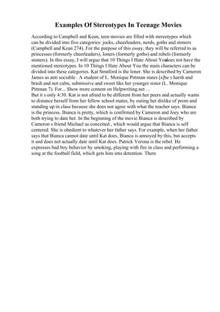 Examples Of Stereotypes In Teenage Movies
According to Campbell and Kean, teen movies are filled with stereotypes which
can be divided into five categories: jocks, cheerleaders, nerds, goths and stoners
(Campbell and Kean 274). For the purpose of this essay, they will be referred to as
princesses (formerly cheerleaders), loners (formerly goths) and rebels (formerly
stoners). In this essay, I will argue that 10 Things I Hate About You
does not have the
mentioned stereotypes. In 10 Things I Hate About You the main characters can be
divided into these categories. Kat Stratford is the loner. She is described by Cameron
James as anti sociable . A student of L. Monique Pittman states [s]he s harsh and
brash and not calm, submissive and sweet like her younger sister (L. Monique
Pittman 7). For... Show more content on Helpwriting.net ...
But it s only 4:30. Kat is not afraid to be different from her peers and actually wants
to distance herself from her fellow school mates, by outing her dislike of prom and
standing up in class because she does not agree with what the teacher says. Bianca
is the princess. Bianca is pretty, which is confirmed by Cameron and Joey who are
both trying to date her. In the beginning of the movie Bianca is described by
Cameron s friend Michael as conceited , which would argue that Bianca is self
centered. She is obedient to whatever her father says. For example, when her father
says that Bianca cannot date until Kat does, Bianca is annoyed by this, but accepts
it and does not actually date until Kat does. Patrick Verona is the rebel. He
expresses bad boy behavior by smoking, playing with fire in class and performing a
song at the football field, which gets him into detention. There
 