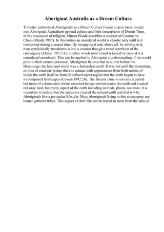 Aboriginal Australia as a Dream Culture
To better understand Aboriginals as a Dream Culture I want to give more insight
into Aboriginal Australians general culture and their conceptions of Dream Time.
In his discussion of religion, Mircea Eliade describes a concept of Cosmos vs
Chaos (Eliade 1957). In this notion an unordered world is chaotic only until is it
transposed during a sacred time: By occupying it and, above all, by settling in it,
man symbolically transforms it into a cosmos though a ritual repetition of the
cosmogony (Eliade 1957:31). In other words until a land is tamed or created it is
considered unordered. This can be applied to Aboriginal s understanding of the world
prior to their current presence. Aboriginals believe that in a time before the
Dreamings, the land and world was a featureless earth. It was not until the dreamtime,
or time of creation: where there is contact with appearances from both realms of
inside the earth itself as from ill defined upper region that the earth began to have
its composed landscapes (Cowan 1992:26). The Dream Time is not only a period
but more of a dimension where ancestral beings moved across the earth and created
not only land, but every aspect of the earth including animals, plants, and man. It is
important to realize that the ancestors created the natural earth and that is why
Aboriginals live a particular lifestyle. Most Aboriginals living in this cosmogony are
hunter gatherer tribes. This aspect of their life can be traced to stem from the idea of
 
