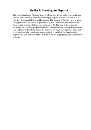 Similes In Shooting An Elephant
The story Shooting an Elephant, is set in Moulmein, Burma and written by George
Orwell. The narrator tells the story in first person point of view. The audience in
this story is imperial Britain and Europeans. The purpose of this story was to show
the oppression of the British imperial rule, he also shows how peer pressure can
force you to do things that you may not want to do. The tone in the beginning
section of the story is angry because Orwell shows his hatred of the British imperial
rule and the way they have treated the Burmese people, it then becomes tragic and
depressing when he explains the events leading to and after the shooting of the
elephant. He uses similes when he explains what the elephant looks like, He seemed
to tower
 