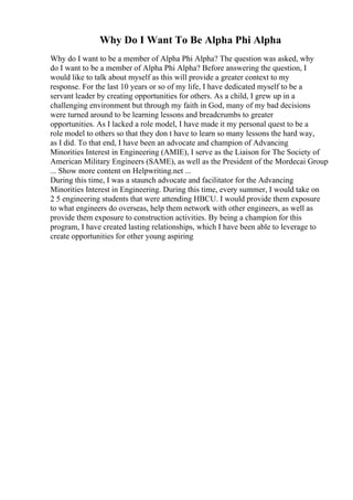 Why Do I Want To Be Alpha Phi Alpha
Why do I want to be a member of Alpha Phi Alpha? The question was asked, why
do I want to be a member of Alpha Phi Alpha? Before answering the question, I
would like to talk about myself as this will provide a greater context to my
response. For the last 10 years or so of my life, I have dedicated myself to be a
servant leader by creating opportunities for others. As a child, I grew up in a
challenging environment but through my faith in God, many of my bad decisions
were turned around to be learning lessons and breadcrumbs to greater
opportunities. As I lacked a role model, I have made it my personal quest to be a
role model to others so that they don t have to learn so many lessons the hard way,
as I did. To that end, I have been an advocate and champion of Advancing
Minorities Interest in Engineering (AMIE), I serve as the Liaison for The Society of
American Military Engineers (SAME), as well as the President of the Mordecai Group
... Show more content on Helpwriting.net ...
During this time, I was a staunch advocate and facilitator for the Advancing
Minorities Interest in Engineering. During this time, every summer, I would take on
2 5 engineering students that were attending HBCU. I would provide them exposure
to what engineers do overseas, help them network with other engineers, as well as
provide them exposure to construction activities. By being a champion for this
program, I have created lasting relationships, which I have been able to leverage to
create opportunities for other young aspiring
 