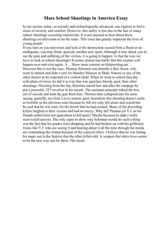 Mass School Shootings in America Essay
In our society today, so socially and technologically advanced, one expects to feel a
sense of security and comfort. However, this safety is lost due to the fact of many
school shootings occurring nationwide. It is not unusual to hear about these
shootings on television or on the radio. This issue has greatly impacted the lives of
young people.
If you turn on you television and look at the destruction caused from a flood or an
earthquake, you may think, quot;oh, another one. quot; Although it may shock you to
see the pain and suffering of the victims, it is going to happen. Is that the way we
have to look at school shootings? It seems almost inevitable that this routine will
happen over and over again. A ... Show more content on Helpwriting.net ...
However this is not the case. Thomas Solomen was literally a Boy Scout, who
went to church and didn t care for Marilyn Manson or Duke Nukem or any of the
other factors to be expected of a violent child. When he went to school that day
with plans of terror, he did it in way that was quot;less bloody quot; than other
shootings. Shooting from the hip, Solomen aimed low and after the rampage he
put a powerful .357 revolver in his mouth. The assistant principle talked the boy
out of suicide and took the gun from him. Thomas then collapsed into his arms
saying, quot;Oh, my God, I m so scared. quot; Somehow this shooting doesn t seem
as horrible as the previous ones because he felt not only felt alone and scared but
he said that he was sorry for the horror that he had created. Many of the preceding
killers laughed at their victims and had no mercy. Why did Thomas (or T.J. as his
friends called him) not quot;shoot to kill quot;? Maybe because he didn t really
want to kill anyone. The only signs to show why Solomen would do such a thing
was the fact that his grades were dropping and he had broken up with his girlfriend.
Teens like T.J. who are seeing it and hearing about it all the time through the media
are committing the crimes because of the copycat effect. I believe that he was letting
his anger out in the fashion that the other killers did. A weapon that takes lives seems
to be the new way out for them. The result
 