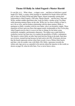 Theme Of Hally In Athol Fugard s Master Harold
It s not fair, is it ... What, chum ... a nigger s arse ... and then we both have a good
laugh (55). Hally, a young, white teenager in Apartheid Era South Africa tells this
joke to Sam, his black friend and father figure, almost irreparably ruining their
relationship in Athol Fugard s 1982 play, Master Harold ... and the boys. Sam and
Willie, another middle aged black man, work for Hally s mother at her Tea Shop
while pursuing amateur dance on the side. Willie isn t as close to Hally as Sam is,
nor is he as wise, and his broken relationship with his dance partner, Hilda, is
analogous to Hally s troubles with his own father, who is an alcoholic cripple. These
characters all have grievous flaws that appear nearly irredeemable at first. In his play,
Athol Fugard conveys that it is never too late to change for the better using
symbolism, metaphor, and dynamic characters. The author uses a park bench to
symbolize racism, but Sam uses it to explain the possibility of Hally s redemption.
The bench is where Hally sat after Sam took him kite flying in the park; Sam does
not sit down, instead leaving because he had work to do (30). It becomes obvious
that the bench represents racism when Sam reveals it was a Whites Only bench,
and that s why he couldn t stay with Hally (58). Hally s ignorance towards the
whites only sign serves as a parallel to his naivety about the injustice in the world, as
shown on page 20, when he tells Sam, You ve never been a slave,
 