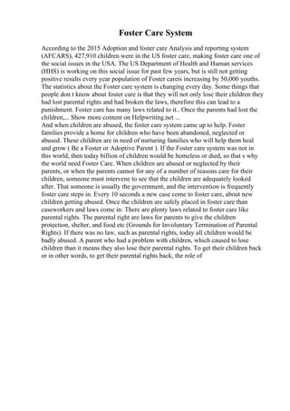 Foster Care System
According to the 2015 Adoption and foster care Analysis and reporting system
(AFCARS), 427,910 children were in the US foster care, making foster care one of
the social issues in the USA. The US Department of Health and Human services
(HHS) is working on this social issue for past few years, but is still not getting
positive results every year population of Foster careis increasing by 50,000 youths.
The statistics about the Foster care system is changing every day. Some things that
people don t know about foster care is that they will not only lose their children they
had lost parental rights and had broken the laws, therefore this can lead to a
punishment. Foster care has many laws related to it.. Once the parents had lost the
children,... Show more content on Helpwriting.net ...
And when children are abused, the foster care system came up to help. Foster
families provide a home for children who have been abandoned, neglected or
abused. These children are in need of nurturing families who will help them heal
and grow ( Be a Foster or Adoptive Parent ). If the Foster care system was not in
this world, then today billion of children would be homeless or died, so that s why
the world need Foster Care. When children are abused or neglected by their
parents, or when the parents cannot for any of a number of reasons care for their
children, someone must intervene to see that the children are adequately looked
after. That someone is usually the government, and the intervention is frequently
foster care steps in. Every 10 seconds a new case come to foster care, about new
children getting abused. Once the children are safely placed in foster care than
caseworkers and laws come in. There are plenty laws related to foster care like
parental rights. The parental right are laws for parents to give the children
protection, shelter, and food etc (Grounds for Involuntary Termination of Parental
Rights). If there was no law, such as parental rights, today all children would be
badly abused. A parent who had a problem with children, which caused to lose
children than it means they also lose their parental rights. To get their children back
or in other words, to get their parental rights back, the role of
 
