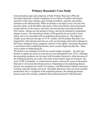 Primary Raynaud s Case Study
Early presenting signs and symptoms of both, Primary Raynaud s (PR) and
Secondary Raynaud s include complaints of or evidence of sudden intermittent
episodes of skin color changes, pain, feeling of coldness, and pins and needles
sensation in the affected areas. When an episode or an attack occurs, the area first
becomes white, as the bloodflow decreases; a blue color follows, due to decreased
oxygen delivery to the tissues; and lastly, the area becomes red when the blood
flow returns. Attacks can last minutes to hours, and can be initiated by temperature
change or stress. The intermittent attacks of PR generally do not result in tissue
injury, and is not associated with an underlying disease process. The diagnosis
usually occurs between the ages of 15 30. Attacks with Secondary Raynaud s are
triggered by cold exposure and stress as well, can last longer and result in damage to
the tissues, leading to ulcers, gangrene, and loss of the digit(s). Secondary Raynaud s
is associated with an underlying disease, and is usually diagnosed after the... Show
more content on Helpwriting.net ...
The thumb is not normally involved. In a small number of people ... the skin may
thicken or tighten but ulcers or sores do not occur (Ratchford Evan, 2015). Although
the presenting symptoms are the same with Secondary Raynaud s, other processes of
the underlying disease can evolve into multi system and/or organ involvement. The
cause of PR is idiopathic, or without known reason; whereas the cause of Secondary
Raynaud s is the associated disease process. Depending on the underlying disease
process, the symptoms are varied. For instance, with Rheumatoid Arthritis joint pain,
swelling, and joint changes can occur. Secondary Raynaud s does not cause systemic
dysfunction, but is a symptom of the underlying disease; the underlying disease
process causes the systemic symptoms that commonly present with Raynaud s
 