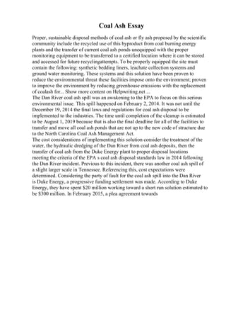 Coal Ash Essay
Proper, sustainable disposal methods of coal ash or fly ash proposed by the scientific
community include the recycled use of this byproduct from coal burning energy
plants and the transfer of current coal ash ponds unequipped with the proper
monitoring equipment to be transferred to a certified location where it can be stored
and accessed for future recyclingattempts. To be properly equipped the site must
contain the following: synthetic bedding liners, leachate collection systems and
ground water monitoring. These systems and this solution have been proven to
reduce the environmental threat these facilities impose onto the environment; proven
to improve the environment by reducing greenhouse emissions with the replacement
of coalash for... Show more content on Helpwriting.net ...
The Dan River coal ash spill was an awakening to the EPA to focus on this serious
environmental issue. This spill happened on February 2, 2014. It was not until the
December 19, 2014 the final laws and regulations for coal ash disposal to be
implemented to the industries. The time until completion of the cleanup is estimated
to be August 1, 2019 because that is also the final deadline for all of the facilities to
transfer and move all coal ash ponds that are not up to the new code of structure due
to the North Carolina Coal Ash Management Act.
The cost considerations of implementing this solution consider the treatment of the
water, the hydraulic dredging of the Dan River from coal ash deposits, then the
transfer of coal ash from the Duke Energy plant to proper disposal locations
meeting the criteria of the EPA s coal ash disposal standards law in 2014 following
the Dan River incident. Previous to this incident, there was another coal ash spill of
a slight larger scale in Tennessee. Referencing this, cost expectations were
determined. Considering the party of fault for the coal ash spill into the Dan River
is Duke Energy, a progressive funding settlement was made. According to Duke
Energy, they have spent $20 million working toward a short run solution estimated to
be $300 million. In February 2015, a plea agreement towards
 