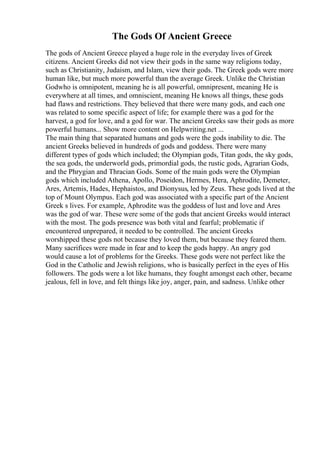 The Gods Of Ancient Greece
The gods of Ancient Greece played a huge role in the everyday lives of Greek
citizens. Ancient Greeks did not view their gods in the same way religions today,
such as Christianity, Judaism, and Islam, view their gods. The Greek gods were more
human like, but much more powerful than the average Greek. Unlike the Christian
Godwho is omnipotent, meaning he is all powerful, omnipresent, meaning He is
everywhere at all times, and omniscient, meaning He knows all things, these gods
had flaws and restrictions. They believed that there were many gods, and each one
was related to some specific aspect of life; for example there was a god for the
harvest, a god for love, and a god for war. The ancient Greeks saw their gods as more
powerful humans... Show more content on Helpwriting.net ...
The main thing that separated humans and gods were the gods inability to die. The
ancient Greeks believed in hundreds of gods and goddess. There were many
different types of gods which included; the Olympian gods, Titan gods, the sky gods,
the sea gods, the underworld gods, primordial gods, the rustic gods, Agrarian Gods,
and the Phrygian and Thracian Gods. Some of the main gods were the Olympian
gods which included Athena, Apollo, Poseidon, Hermes, Hera, Aphrodite, Demeter,
Ares, Artemis, Hades, Hephaistos, and Dionysus, led by Zeus. These gods lived at the
top of Mount Olympus. Each god was associated with a specific part of the Ancient
Greek s lives. For example, Aphrodite was the goddess of lust and love and Ares
was the god of war. These were some of the gods that ancient Greeks would interact
with the most. The gods presence was both vital and fearful; problematic if
encountered unprepared, it needed to be controlled. The ancient Greeks
worshipped these gods not because they loved them, but because they feared them.
Many sacrifices were made in fear and to keep the gods happy. An angry god
would cause a lot of problems for the Greeks. These gods were not perfect like the
God in the Catholic and Jewish religions, who is basically perfect in the eyes of His
followers. The gods were a lot like humans, they fought amongst each other, became
jealous, fell in love, and felt things like joy, anger, pain, and sadness. Unlike other
 