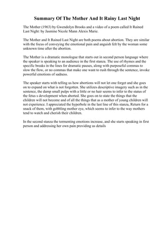Summary Of The Mother And It Rainy Last Night
The Mother (1963) by Gwendolyn Brooks and a video of a poem called It Rained
Last Night: by Jasmine Nicole Mann Alexis Marie.
The Mother and It Rained Last Night are both poems about abortion. They are similar
with the focus of conveying the emotional pain and anguish felt by the woman some
unknown time after the abortion.
The Mother is a dramatic monologue that starts out in second person language where
the speaker is speaking to an audience in the first stanza. The use of rhymes and the
specific breaks in the lines for dramatic pauses, along with purposeful commas to
slow the flow, or no commas that make one want to rush through the sentence, invoke
powerful emotions of sadness.
The speaker starts with telling us how abortions will not let one forget and she goes
on to expand on what is not forgotten. She utilizes descriptive imagery such as in the
sentence, the damp small pulps with a little or no hair seems to infer to the status of
the fetus s development when aborted. She goes on to state the things that the
children will not become and of all the things that as a mother of young children will
not experience. I appreciated the hyperbole in the last line of this stanza, Return for a
snack of them, with gobbling mother eye, which seems to infer to the way mothers
tend to watch and cherish their children.
In the second stanza the tormenting emotions increase, and she starts speaking in first
person and addressing her own pain providing us details
 