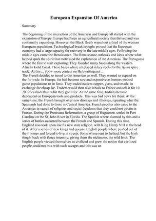 European Expansion Of America
Summary
The beginning of the interaction of the Americas and Europe all started with the
expansion of Europe. Europe had been an agricultural society that thrived and was
continually expanding. However, the Black Death wiped out a third of the western
European population. Technological breakthroughs proved that the European
economy had a large capacity for recovery in the late middle ages. Following the
middle ages came the Renaissance. The Renaissance outlooks and ideas where what
helped spark the spirit that motivated the exploration of the Americas. The Portuguese
where the first to start exploring. They founded many bases along the western
African Gold Coast. These bases where all placed in key spots for the Asian spice
trade. At this ... Show more content on Helpwriting.net ...
The French decided to travel to the Americas as well. They wanted to expand on
the fur trade. In Europe, fur had become rare and expensive as hunters pushed
game populations to its limit. They traded natives copper, glass, and textile, in
exchange for cheap fur. Traders would then take it back to France and sell it for 10
20 times more than what they got it for. At the same time, Indians became
dependent on European tools and products. This was bad news for them. At the
same time, the French brought over new diseases and illnesses, repeating what the
Spaniards had done to those in Central America. French peoples also came to the
Americas in search of religious and social freedoms that they could not obtain in
France. During the Protestant Reformation, a group of Huguenots settled in Fort
Caroline on the St. John River in Florida. The Spanish where alarmed by this and a
series of battles occurred between the French and Spanish. During this time,
England also took upon itself a new state religion, with King Henry VIII at the head
of it. After a series of new kings and queens, English people where pushed out of
their homes and forced to live in streets. Some where sent to Ireland, but the Irish
fought back with fierce intensity, giving them the nickname, the wild Irish. The
English people viewed themselves as civilized and grew the notion that civilized
people could not mix with such savages and this was an
 