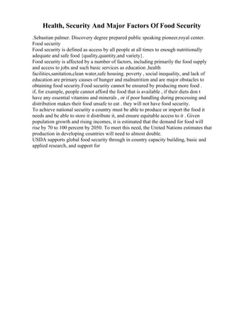 Health, Security And Major Factors Of Food Security
.Sebastian palmer. Discovery degree prepared public speaking pioneer,royal center.
Food security
Food security is defined as access by all people at all times to enough nutritionally
adequate and safe food {quality,quantity,and variety}.
Food security is affected by a number of factors, including primarily the food supply
and access to jobs and such basic services as education ,health
facilities,sanitation,clean water,safe housing. poverty , social inequality, and lack of
education are primary causes of hunger and malnutrition and are major obstacles to
obtaining food security.Food security cannot be ensured by producing more food .
if, for example, people cannot afford the food that is available , if their diets don t
have any essential vitamins and minerals , or if poor handling during processing and
distribution makes their food unsafe to eat . they will not have food security.
To achieve national security a country must be able to produce or import the food it
needs and be able to store it distribute it, and ensure equitable access to it . Given
population growth and rising incomes, it is estimated that the demand for food will
rise by 70 to 100 percent by 2050. To meet this need, the United Nations estimates that
production in developing countries will need to almost double.
USDA supports global food security through in country capacity building, basic and
applied research, and support for
 