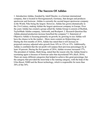 The Success Of Adidas
1. Introduction Adidas, founded by Adolf Dassler, is a German international
company, that is located in Herzogenaurach, Germany, that designs and produces
sportswear and footwear. Adidas is currently the second largest sportswear company
in the World, Nike being the largest. However, Adidas has grown dramatically in
the 21st Century, making Adidas the largest sportswear company in Europe. Over
the years Adidas has created a group called the Adidas Group it consists of Reebok,
TaylorMade Adidas company, Ashworth, and Rockport. 2. Research Question Has
Adidas planned production increase benefited the company? 3. Statement of
Objective Adidas is focusing primarily on growth, by growing in size Adidas will
have the chance to be the market... Show more content on Helpwriting.net ...
During the first months of 2016, Adidas has stated that it will increase its
projected currency adjusted sales growth from 10% to 12% to 15%. Additionally,
Adidas is confident that the net profit will surpass their previous percentages by at
least 10 percent. During the first quarter of 2016, Adidas revenue increased 17%.
The president of Adidas, Mark King, stated that the reason why the Adidas brand is
resonating again is because of footwear sales that skyrocketed 54% (Kell, 2016).
There are many different categories that helped to achieve this great percentage, but
the category that provided the most help is the running category, with the help of the
Ultra Boost, NMD and the Boost technology, which is responsible for more than
30% of the 54%
 