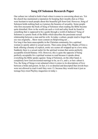 Song Of Solomon Research Paper
Our culture isn t afraid to hold it back when it comes to conversing about sex. Yet
the church has maintained a reputation for keeping their mouths shut as if they
were hesitant to teach people about this beautiful gift from God. However, Song of
Solomon holds nothing back as it praises the beauties of sexuality. Some people
who first encounter the book of Song of Solomon when reading the Bible become
quite disturbed. How in the world can such a vivid and sultry book be found in
something that is supposed to be a guide through a world of darkness? Song of
Solomon is a poetic book of the Bible which describes the passionate sexual
relationship between a man and his wife. In today s culture, people tend to forget that
sex was originally... Show more content on Helpwriting.net ...
For long it has been unacceptable in the Christian community for a spiritual
woman to openly admit to sexual secrets. Then came along Fifty Shades of Grey a
book offering a bounty of explicit, erotic sex scenes all wrapped up in a love story.
Suddenly there is a sexual outlet for the spiritual woman that seems perfectly
acceptable (Gresh/Slattery 143). However, this is quite the opposite of being
perfectly acceptable for a spiritual woman to read because it speaks about
everything the Bible speaks against. Song of Solomon, on the other hand, is
completely how God envisioned marriage to be, no if s, and s, or but s about it.
Yes, the Song of Songs is not ashamed when it comes to its descriptions of love
between a bride and groom. In fact, it is so detailed and descripted that Jewish boys
were not allowed to read it until they were 13, because they would treat it just as
teenage boys treat Playboy magazines in today s
 