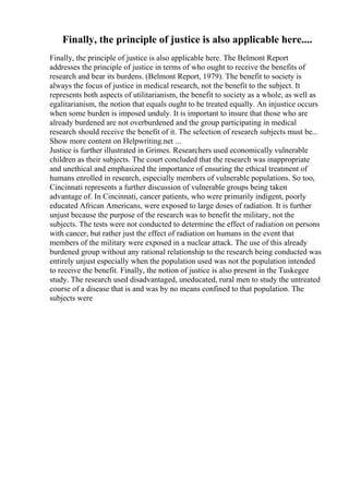 Finally, the principle of justice is also applicable here....
Finally, the principle of justice is also applicable here. The Belmont Report
addresses the principle of justice in terms of who ought to receive the benefits of
research and bear its burdens. (Belmont Report, 1979). The benefit to society is
always the focus of justice in medical research, not the benefit to the subject. It
represents both aspects of utilitarianism, the benefit to society as a whole, as well as
egalitarianism, the notion that equals ought to be treated equally. An injustice occurs
when some burden is imposed unduly. It is important to insure that those who are
already burdened are not overburdened and the group participating in medical
research should receive the benefit of it. The selection of research subjects must be...
Show more content on Helpwriting.net ...
Justice is further illustrated in Grimes. Researchers used economically vulnerable
children as their subjects. The court concluded that the research was inappropriate
and unethical and emphasized the importance of ensuring the ethical treatment of
humans enrolled in research, especially members of vulnerable populations. So too,
Cincinnati represents a further discussion of vulnerable groups being taken
advantage of. In Cincinnati, cancer patients, who were primarily indigent, poorly
educated African Americans, were exposed to large doses of radiation. It is further
unjust because the purpose of the research was to benefit the military, not the
subjects. The tests were not conducted to determine the effect of radiation on persons
with cancer, but rather just the effect of radiation on humans in the event that
members of the military were exposed in a nuclear attack. The use of this already
burdened group without any rational relationship to the research being conducted was
entirely unjust especially when the population used was not the population intended
to receive the benefit. Finally, the notion of justice is also present in the Tuskegee
study. The research used disadvantaged, uneducated, rural men to study the untreated
course of a disease that is and was by no means confined to that population. The
subjects were
 