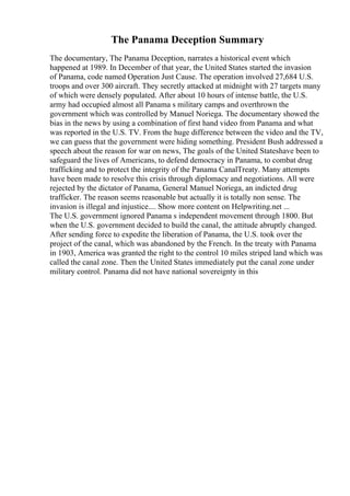 The Panama Deception Summary
The documentary, The Panama Deception, narrates a historical event which
happened at 1989. In December of that year, the United States started the invasion
of Panama, code named Operation Just Cause. The operation involved 27,684 U.S.
troops and over 300 aircraft. They secretly attacked at midnight with 27 targets many
of which were densely populated. After about 10 hours of intense battle, the U.S.
army had occupied almost all Panama s military camps and overthrown the
government which was controlled by Manuel Noriega. The documentary showed the
bias in the news by using a combination of first hand video from Panama and what
was reported in the U.S. TV. From the huge difference between the video and the TV,
we can guess that the government were hiding something. President Bush addressed a
speech about the reason for war on news, The goals of the United Stateshave been to
safeguard the lives of Americans, to defend democracy in Panama, to combat drug
trafficking and to protect the integrity of the Panama CanalTreaty. Many attempts
have been made to resolve this crisis through diplomacy and negotiations. All were
rejected by the dictator of Panama, General Manuel Noriega, an indicted drug
trafficker. The reason seems reasonable but actually it is totally non sense. The
invasion is illegal and injustice.... Show more content on Helpwriting.net ...
The U.S. government ignored Panama s independent movement through 1800. But
when the U.S. government decided to build the canal, the attitude abruptly changed.
After sending force to expedite the liberation of Panama, the U.S. took over the
project of the canal, which was abandoned by the French. In the treaty with Panama
in 1903, America was granted the right to the control 10 miles striped land which was
called the canal zone. Then the United States immediately put the canal zone under
military control. Panama did not have national sovereignty in this
 