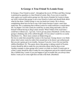 Is George A True Friend To Lennie Essay
Is George a True Friend to ennie? , throughout the novel, Of Mice and Men, George
is portrayed as guardian or a best friend to Lennie. But, if you were to read the
story again you would realize george isn t the nicest of people for Lennie to hang
out with.I realized that george is not a true friend to Lennie and should think about
what he has done. I think George is way too harsh too Lennie. He is always
complaining about how he has to stay with Lennie because Lennie s aunt clara
made him. He is explaining that without Lennie he could could have a much better
life. In chapter 3 he tells Lennie he could buy so many thing and make a life for
himself without having to drag Lennie around. When I think of the swell time i
could have without you , I go nuts. I never get any peace (Steinbeck 12) this shows
george is thinking only of his selfish thoughts. If I was alone I could live so easily
(Steinbeck 11)... Show more content on Helpwriting.net ...
He tries to order him around like Lennie is his loyal pet. George doesn t ever think
about what Lennie wants he orders him around just so he doesn t get embarrassed.
But you ain t gonna get in no trouble,, because if you do, I won t let you tend the
rabbits.(Steinbeck 16). This quote shows that george is taking control of lLennie.
Lennie should be able to make his own decisions about what he does or not.
Another example is when george tells Lennie is to hide in a bush if Lennie gets in
a bind. Lennie should be able to make his own judgement and not be ordered around
like a faithful dog. Lennie if you just happen to get in trouble like you always done
before i want you to come right here an hide n the bush .(Steinbeck
 