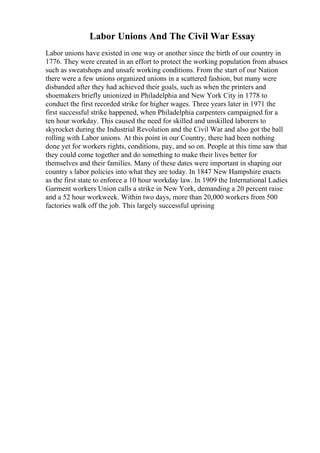 Labor Unions And The Civil War Essay
Labor unions have existed in one way or another since the birth of our country in
1776. They were created in an effort to protect the working population from abuses
such as sweatshops and unsafe working conditions. From the start of our Nation
there were a few unions organized unions in a scattered fashion, but many were
disbanded after they had achieved their goals, such as when the printers and
shoemakers briefly unionized in Philadelphia and New York City in 1778 to
conduct the first recorded strike for higher wages. Three years later in 1971 the
first successful strike happened, when Philadelphia carpenters campaigned for a
ten hour workday. This caused the need for skilled and unskilled laborers to
skyrocket during the Industrial Revolution and the Civil War and also got the ball
rolling with Labor unions. At this point in our Country, there had been nothing
done yet for workers rights, conditions, pay, and so on. People at this time saw that
they could come together and do something to make their lives better for
themselves and their families. Many of these dates were important in shaping our
country s labor policies into what they are today. In 1847 New Hampshire enacts
as the first state to enforce a 10 hour workday law. In 1909 the International Ladies
Garment workers Union calls a strike in New York, demanding a 20 percent raise
and a 52 hour workweek. Within two days, more than 20,000 workers from 500
factories walk off the job. This largely successful uprising
 