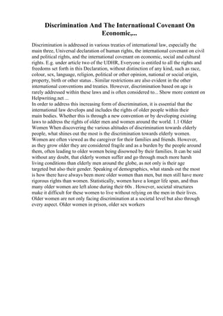 Discrimination And The International Covenant On
Economic,...
Discrimination is addressed in various treaties of international law, especially the
main three, Universal declaration of human rights, the international covenant on civil
and political rights, and the international covenant on economic, social and cultural
rights. E.g. under article two of the UDHR, Everyone is entitled to all the rights and
freedoms set forth in this Declaration, without distinction of any kind, such as race,
colour, sex, language, religion, political or other opinion, national or social origin,
property, birth or other status . Similar restrictions are also evident in the other
international conventions and treaties. However, discrimination based on age is
rarely addressed within these laws and is often considered to... Show more content on
Helpwriting.net ...
In order to address this increasing form of discrimination, it is essential that the
international law develops and includes the rights of older people within their
main bodies. Whether this is through a new convention or by developing existing
laws to address the rights of older men and women around the world. 1.1 Older
Women When discovering the various altitudes of discrimination towards elderly
people, what shines out the most is the discrimination towards elderly women.
Women are often viewed as the caregiver for their families and friends. However,
as they grow older they are considered fragile and as a burden by the people around
them, often leading to older women being disowned by their families. It can be said
without any doubt, that elderly women suffer and go through much more harsh
living conditions than elderly men around the globe, as not only is their age
targeted but also their gender. Speaking of demographics, what stands out the most
is how there have always been more older women than men, but men still have more
rigorous rights than women. Statistically, women have a longer life span, and thus
many older women are left alone during their 60s . However, societal structures
make it difficult for these women to live without relying on the men in their lives.
Older women are not only facing discrimination at a societal level but also through
every aspect. Older women in prison, older sex workers
 