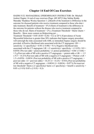 Chapter 14 End Of Case Exercises
HADM 5132: MANAGERIAL EPIDEMIOLOGY INSTRUCTOR: Dr. Mitchell
Jordon Chapter 14 end of case exercises [Page: 405 407] Uday Sekhar Reddy
Mareddy Thaddeus Wesley Question 1: a.Benefit of the treatment is Difference in the
outcome for diseased patients who receive treatment compared to those who don t
take treatment. Benefit of treatment = 6% b.Harm of treatment is the difference in
the outcome for patients without the disease who receive treatment compared to
those who do not. Harm of treatment = 2% c.Treatment Threshold = Harm/ (harm +
Benefit)... Show more content on Helpwriting.net ...
Treatment Threshold = 0.05/ (0.05+ 0.20) = 0.2 or 20 % If prevalence of Acute
Myocardial Infarction is greater than 20% indicates that bypass surgery procedure
will outweigh the risks associated with AMI, so immediate bypass surgery should be
provided. d.Positive likelihood ratio associated with the CT angiogram: LR+ =
sensitivity / (1 specificity) = 0.95/ (1 0.90) = 9.5 e.Negative likelihood ratio
associated with the CT angiogram: LR = (1 sensitivity) / specificity = (1 0.95) / 0.9 =
0.0556 f.Pre test odds = pretest probability / (1 pretest probability) = 0.06/ (1 0.06) =
1.5 g.Post test odds of MI with a positive CT angiogram: = pretest odds x LR+ = 1.5
x 9.5 = 14.25 h.Post test odds of MI with a negative CT angiogram: = Pretest x LR =
1.5 x 0.0556 = 0.0834 i.Post test probability of MI with a positive CT angiogram: =
post test odds / (1+ post test odds) = 14.25/ (1+ 14.25) = 0.934 j.Post test probability
of MI with a negative CT angiogram: = 0.0834/ (1+ 0.0834) = 0.077 k.No treat test
low threshold= Harm x (1 specificity)/ harm x (1 specificity) + benefit x sensitivity =
0.05 x (1 0.9)/ 0.05 x (1 0.9) + 0.2x
 