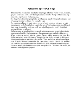 Persuasive Speech On Yoga
The winter has ended and it may be the time to get rid of our winter bodies. Admit it,
girl, we all become a little lazy during those cold months. Worry not because every
time is the right time to start exercising.
It s okay if you don t like going to the gym because, luckily, there re less intense ways
of kicking in some workouts. For example, yoga.
I m sure you ve heard of yoga, maybe you even know someone who goes to yoga
classes every week. Nonetheless, yoga is the type of workout everyone should try at
least once. It s good for both your body and mind. I mean, it s mostly about that
stress relief that we all need.
Before you get to actual training, there re few things you must invest in in order to
exercise comfortably. For instance, a ... Show more content on Helpwriting.net ...
When it comes to support, it doesn t matter if you re taking regular or hot yoga. The
difference is only in the thickness of the material that the bra is made of. The most
important thing to pay attention to is comfort. Yoga is all about relaxation and you
need the right type of equipment for that. You must feel comfortable while working
out; therefore, you must choose that right bra. Us, girls, can agree on one thing and
that s the occasional discomfort of regular, everyday bras. Of course, that means you
should in no way practice yoga in
 