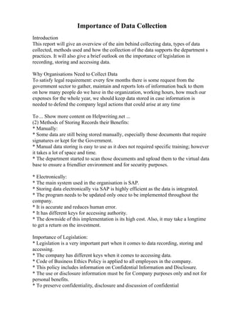Importance of Data Collection
Introduction
This report will give an overview of the aim behind collecting data, types of data
collected, methods used and how the collection of the data supports the department s
practices. It will also give a brief outlook on the importance of legislation in
recording, storing and accessing data.
Why Organisations Need to Collect Data
To satisfy legal requirement: every few months there is some request from the
government sector to gather, maintain and reports lots of information back to them
on how many people do we have in the organization, working hours, how much our
expenses for the whole year, we should keep data stored in case information is
needed to defend the company legal actions that could arise at any time
To ... Show more content on Helpwriting.net ...
(2) Methods of Storing Records their Benefits:
* Manually:
* Some data are still being stored manually, especially those documents that require
signatures or kept for the Government.
* Manual data storing is easy to use as it does not required specific training; however
it takes a lot of space and time.
* The department started to scan those documents and upload them to the virtual data
base to ensure a friendlier environment and for security purposes.
* Electronically:
* The main system used in the organisation is SAP.
* Storing data electronically via SAP is highly efficient as the data is integrated.
* The program needs to be updated only once to be implemented throughout the
company.
* It is accurate and reduces human error.
* It has different keys for accessing authority.
* The downside of this implementation is its high cost. Also, it may take a longtime
to get a return on the investment.
Importance of Legislation:
* Legislation is a very important part when it comes to data recording, storing and
accessing.
* The company has different keys when it comes to accessing data.
* Code of Business Ethics Policy is applied to all employees in the company.
* This policy includes information on Confidential Information and Disclosure.
* The use or disclosure information must be for Company purposes only and not for
personal benefits.
* To preserve confidentiality, disclosure and discussion of confidential
 