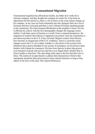 Transnational Migration
Transnational migration has affected me locally, my father now works for a
German company, and they bought the company he works for. It has been an
adjustment for him and for us, there s a lot of stress as the work culture changes at
his company. In my case our local community has also changed, there are a lot of
Germans that have relocated and there is now a blend of German speaking people
in the community. We often frequent Oktoberfest at the neighbor s house. For me
it affected my school, with the new demographic changes the language course
shifted. I took three years of German as a result. From a national perspective, the
migration of workers from Mexico is apparent everywhere, from my community to
just about anywhere in the U.S. I have traveled. Migrant workers from Mexico
have become an integral part of the U.S. workforce. And as a result the social
changes across the U.S. are evident, whether it s the music or the cuisine Latin
influences have grown abundant in our society. In retrospect, we do not have open
borders with Canada for commerce. We have laws that are in place that govern
over transport of goods and services and laws over illegal aliens whether they re
from Canada or elsewhere. The only thing really open is the fact that there isn t a
fence. The notion of an open board is a phrase that characterizes I believe that
immigrants should be allowed to preserve their cultural elements so long as they
adhere to the laws of the land. The cultural differences
 