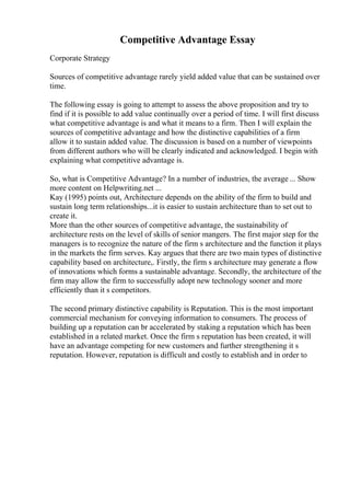 Competitive Advantage Essay
Corporate Strategy
Sources of competitive advantage rarely yield added value that can be sustained over
time.
The following essay is going to attempt to assess the above proposition and try to
find if it is possible to add value continually over a period of time. I will first discuss
what competitive advantage is and what it means to a firm. Then I will explain the
sources of competitive advantage and how the distinctive capabilities of a firm
allow it to sustain added value. The discussion is based on a number of viewpoints
from different authors who will be clearly indicated and acknowledged. I begin with
explaining what competitive advantage is.
So, what is Competitive Advantage? In a number of industries, the average ... Show
more content on Helpwriting.net ...
Kay (1995) points out, Architecture depends on the ability of the firm to build and
sustain long term relationships...it is easier to sustain architecture than to set out to
create it.
More than the other sources of competitive advantage, the sustainability of
architecture rests on the level of skills of senior mangers. The first major step for the
managers is to recognize the nature of the firm s architecture and the function it plays
in the markets the firm serves. Kay argues that there are two main types of distinctive
capability based on architecture,. Firstly, the firm s architecture may generate a flow
of innovations which forms a sustainable advantage. Secondly, the architecture of the
firm may allow the firm to successfully adopt new technology sooner and more
efficiently than it s competitors.
The second primary distinctive capability is Reputation. This is the most important
commercial mechanism for conveying information to consumers. The process of
building up a reputation can br accelerated by staking a reputation which has been
established in a related market. Once the firm s reputation has been created, it will
have an advantage competing for new customers and further strengthening it s
reputation. However, reputation is difficult and costly to establish and in order to
 