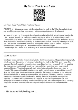 My Career Plan for next 5 year
My Future Career Plans With A Free Essay Review
PROMPT: My future career plans, why I want and need to study in the US at the graduate level,
and how I hope to contribute to my country s democratic and economic development.
My name is Levan, I m 23 years old. I was born in small city Dusheti, where i started learning. In
2000 I won the olympics in mathematics and I came to the school of physics and mathematics
Comarovi in tbilisi, which I successfully graduated in 2005. I have obtained my Bachelor s Degree
from the business administration faculty of the Georgian American University in Georgia in 2009.
and i was the best student of the university. Through the entire 4 years of courses I acquired
comprehensive knowledge in a ... Show more content on Helpwriting.net ...
I love Georgia, and I intend to do everything in its economic and democratic development.
________________________________________
ESSAYREVIEW
You begin to respond to the prompt directly in the final two paragraphs. The penultimate paragraph,
which addresses the question of why you want and need to study in the US is quite vague. The
argument that U.S. education is great is rather general (and not true _in general_). If you specified
that program you want to enroll in and why, you might have something more concrete and
meaningful to say. Your final paragraph deals with what you intend to do on your return to
Georgia. This paragraph is a little bit clearer, but not by much. It would be a good idea to specify
what you mean by the management system, especially if you mean something, as you apparently
do, that is applicable to both government and the private sector. The essay says next to nothing
about democratic development, but knowing nothing about the program for which you are
applying, I ve no idea how important that is. I suggest, in any case, expanding the last two
paragraphs, with a view to making their claims more specific, and condensing the rest of the essay.
Keep your sentences relatively short and simple in order to minimise the number of errors.
Best,
... Get more on HelpWriting.net ...
 
